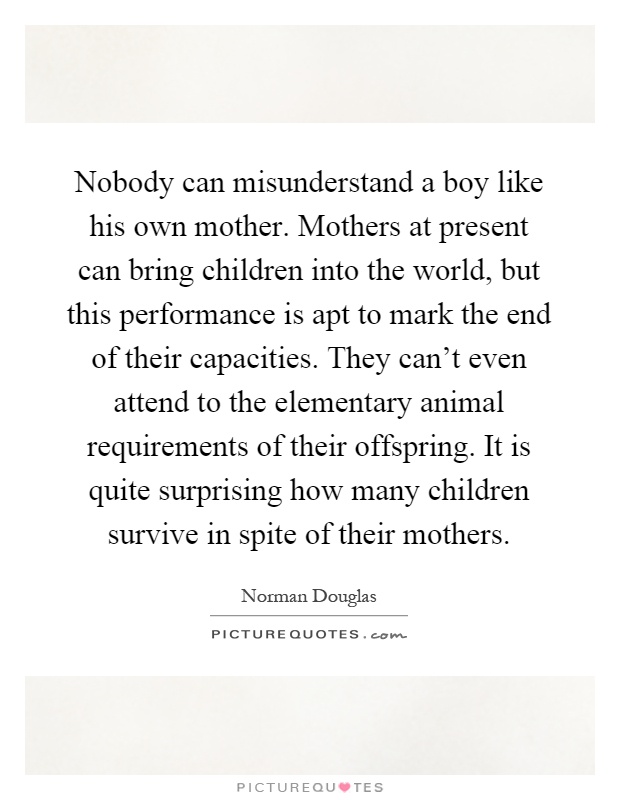 Nobody can misunderstand a boy like his own mother. Mothers at present can bring children into the world, but this performance is apt to mark the end of their capacities. They can't even attend to the elementary animal requirements of their offspring. It is quite surprising how many children survive in spite of their mothers Picture Quote #1