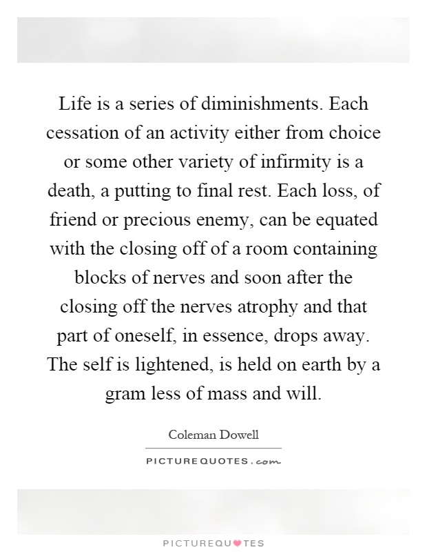Life is a series of diminishments. Each cessation of an activity either from choice or some other variety of infirmity is a death, a putting to final rest. Each loss, of friend or precious enemy, can be equated with the closing off of a room containing blocks of nerves and soon after the closing off the nerves atrophy and that part of oneself, in essence, drops away. The self is lightened, is held on earth by a gram less of mass and will Picture Quote #1