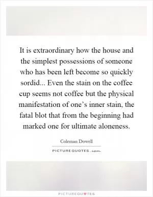 It is extraordinary how the house and the simplest possessions of someone who has been left become so quickly sordid... Even the stain on the coffee cup seems not coffee but the physical manifestation of one’s inner stain, the fatal blot that from the beginning had marked one for ultimate aloneness Picture Quote #1