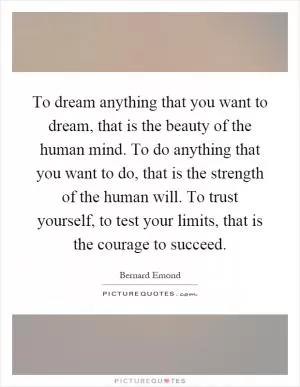 To dream anything that you want to dream, that is the beauty of the human mind. To do anything that you want to do, that is the strength of the human will. To trust yourself, to test your limits, that is the courage to succeed Picture Quote #1