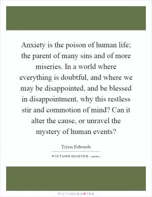 Anxiety is the poison of human life; the parent of many sins and of more miseries. In a world where everything is doubtful, and where we may be disappointed, and be blessed in disappointment, why this restless stir and commotion of mind? Can it alter the cause, or unravel the mystery of human events? Picture Quote #1