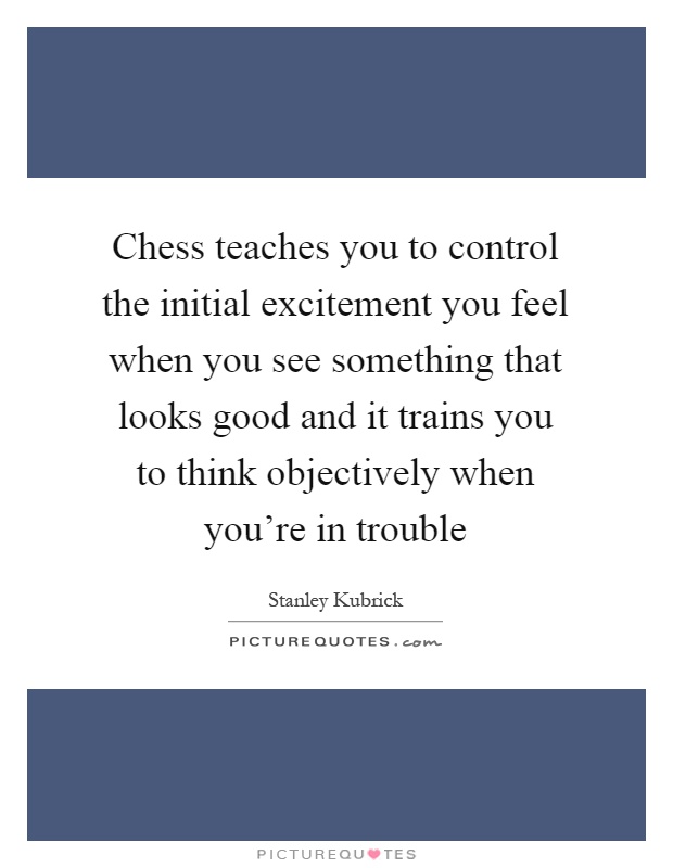 Chess teaches you to control the initial excitement you feel when you see something that looks good and it trains you to think objectively when you're in trouble Picture Quote #1