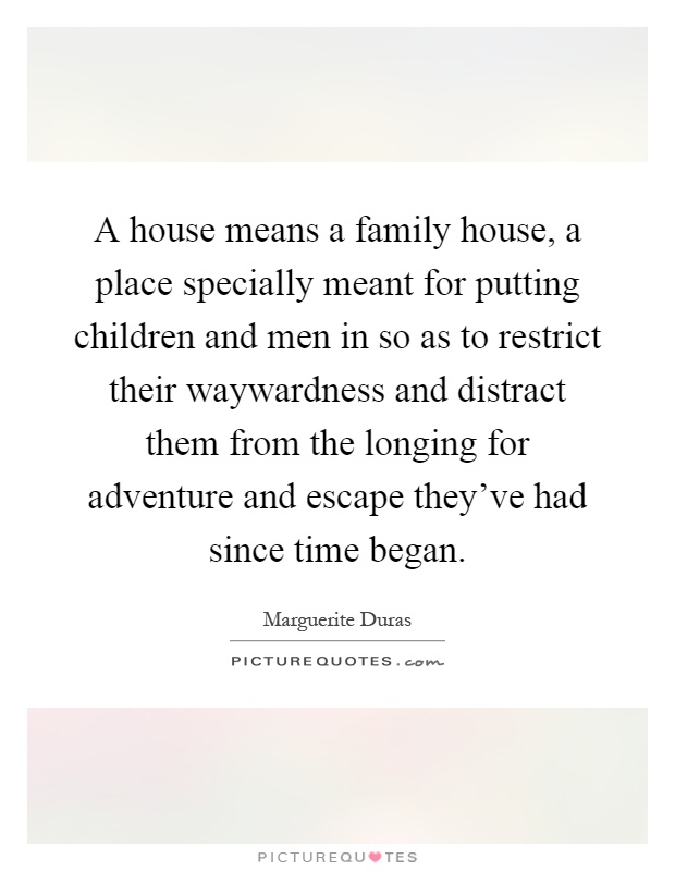 A house means a family house, a place specially meant for putting children and men in so as to restrict their waywardness and distract them from the longing for adventure and escape they've had since time began Picture Quote #1