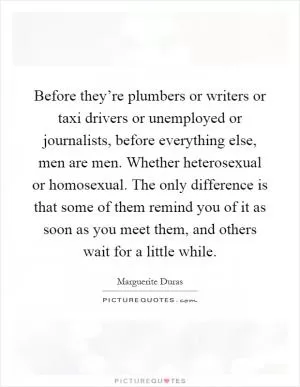 Before they’re plumbers or writers or taxi drivers or unemployed or journalists, before everything else, men are men. Whether heterosexual or homosexual. The only difference is that some of them remind you of it as soon as you meet them, and others wait for a little while Picture Quote #1