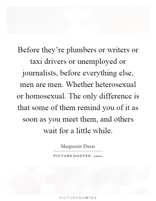 Before they're plumbers or writers or taxi drivers or unemployed or journalists, before everything else, men are men. Whether heterosexual or homosexual. The only difference is that some of them remind you of it as soon as you meet them, and others wait for a little while Picture Quote #1