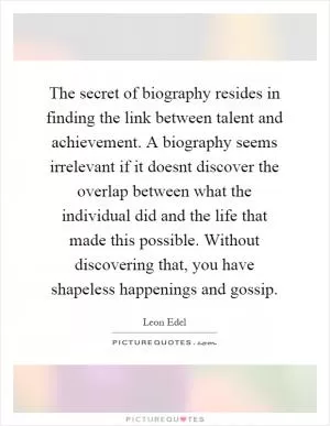 The secret of biography resides in finding the link between talent and achievement. A biography seems irrelevant if it doesnt discover the overlap between what the individual did and the life that made this possible. Without discovering that, you have shapeless happenings and gossip Picture Quote #1