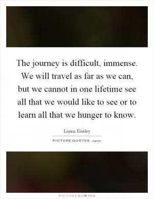 The journey is difficult, immense. We will travel as far as we can, but we cannot in one lifetime see all that we would like to see or to learn all that we hunger to know Picture Quote #1
