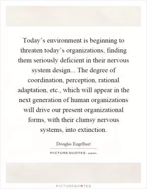 Today’s environment is beginning to threaten today’s organizations, finding them seriously deficient in their nervous system design... The degree of coordination, perception, rational adaptation, etc., which will appear in the next generation of human organizations will drive our present organizational forms, with their clumsy nervous systems, into extinction Picture Quote #1