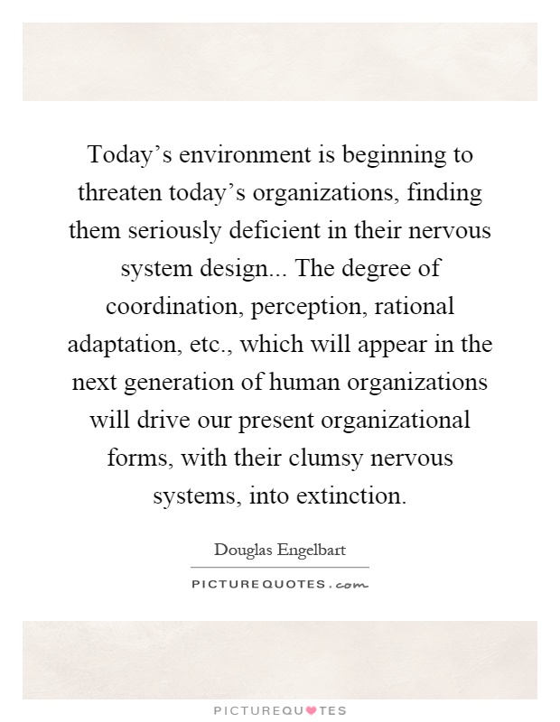 Today's environment is beginning to threaten today's organizations, finding them seriously deficient in their nervous system design... The degree of coordination, perception, rational adaptation, etc., which will appear in the next generation of human organizations will drive our present organizational forms, with their clumsy nervous systems, into extinction Picture Quote #1