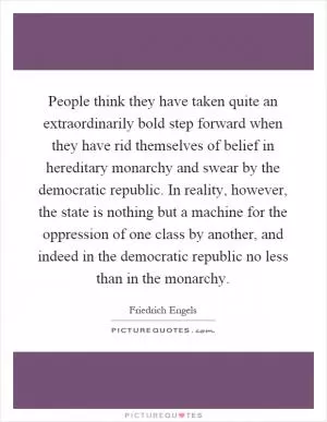 People think they have taken quite an extraordinarily bold step forward when they have rid themselves of belief in hereditary monarchy and swear by the democratic republic. In reality, however, the state is nothing but a machine for the oppression of one class by another, and indeed in the democratic republic no less than in the monarchy Picture Quote #1