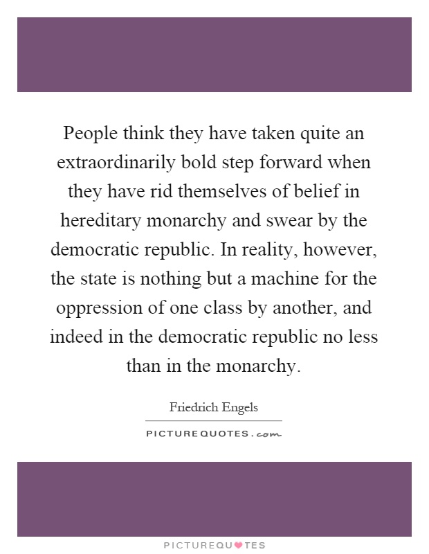 People think they have taken quite an extraordinarily bold step forward when they have rid themselves of belief in hereditary monarchy and swear by the democratic republic. In reality, however, the state is nothing but a machine for the oppression of one class by another, and indeed in the democratic republic no less than in the monarchy Picture Quote #1