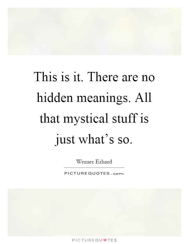 This is it. There are no hidden meanings. All that mystical stuff is just what's so Picture Quote #1