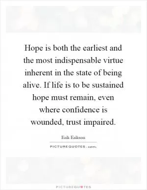Hope is both the earliest and the most indispensable virtue inherent in the state of being alive. If life is to be sustained hope must remain, even where confidence is wounded, trust impaired Picture Quote #1