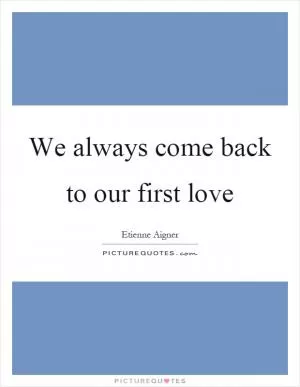 We always come back to our first love Picture Quote #1
