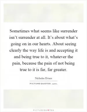 Sometimes what seems like surrender isn’t surrender at all. It’s about what’s going on in our hearts. About seeing clearly the way life is and accepting it and being true to it, whatever the pain, because the pain of not being true to it is far, far greater Picture Quote #1