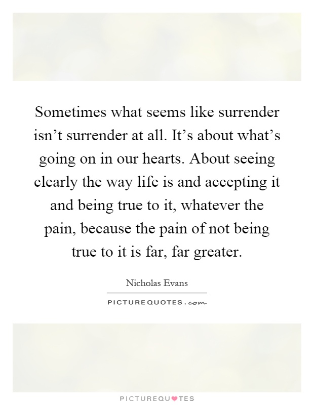 Sometimes what seems like surrender isn't surrender at all. It's about what's going on in our hearts. About seeing clearly the way life is and accepting it and being true to it, whatever the pain, because the pain of not being true to it is far, far greater Picture Quote #1