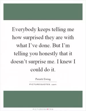 Everybody keeps telling me how surprised they are with what I’ve done. But I’m telling you honestly that it doesn’t surprise me. I knew I could do it Picture Quote #1