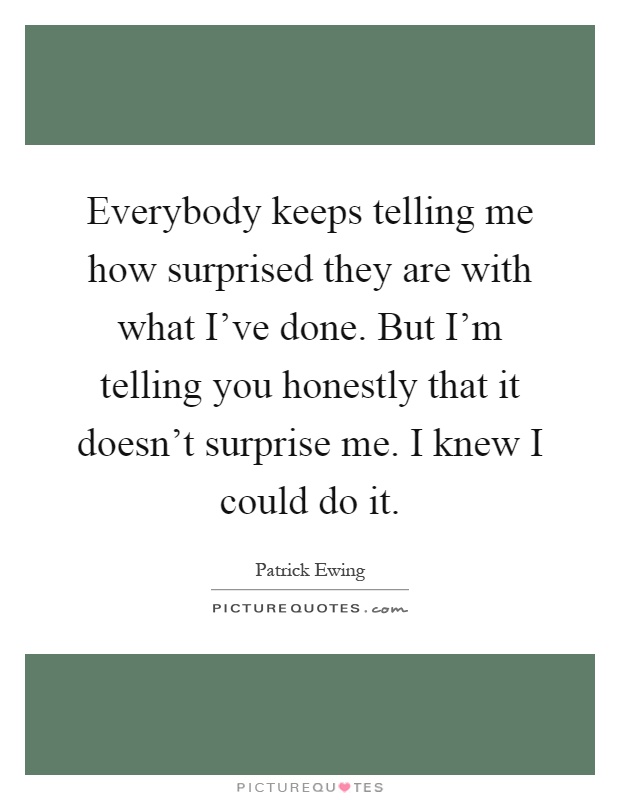 Everybody keeps telling me how surprised they are with what I've done. But I'm telling you honestly that it doesn't surprise me. I knew I could do it Picture Quote #1