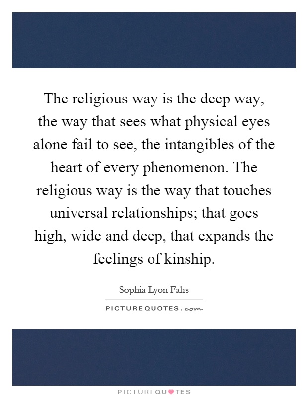 The religious way is the deep way, the way that sees what physical eyes alone fail to see, the intangibles of the heart of every phenomenon. The religious way is the way that touches universal relationships; that goes high, wide and deep, that expands the feelings of kinship Picture Quote #1