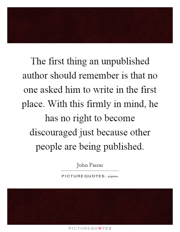 The first thing an unpublished author should remember is that no one asked him to write in the first place. With this firmly in mind, he has no right to become discouraged just because other people are being published Picture Quote #1