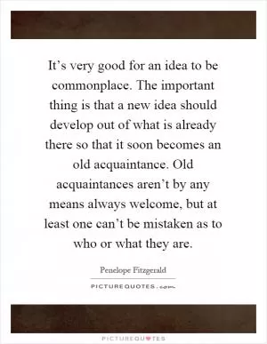 It’s very good for an idea to be commonplace. The important thing is that a new idea should develop out of what is already there so that it soon becomes an old acquaintance. Old acquaintances aren’t by any means always welcome, but at least one can’t be mistaken as to who or what they are Picture Quote #1