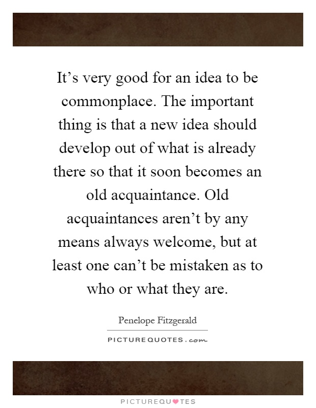 It's very good for an idea to be commonplace. The important thing is that a new idea should develop out of what is already there so that it soon becomes an old acquaintance. Old acquaintances aren't by any means always welcome, but at least one can't be mistaken as to who or what they are Picture Quote #1