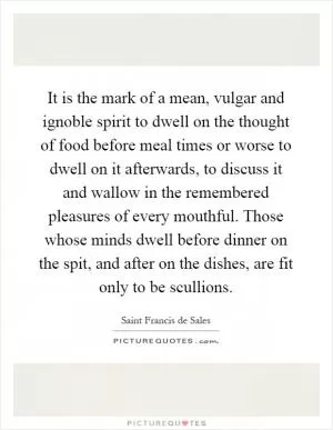It is the mark of a mean, vulgar and ignoble spirit to dwell on the thought of food before meal times or worse to dwell on it afterwards, to discuss it and wallow in the remembered pleasures of every mouthful. Those whose minds dwell before dinner on the spit, and after on the dishes, are fit only to be scullions Picture Quote #1