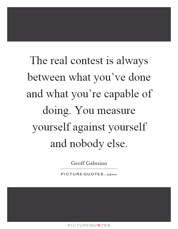 The real contest is always between what you've done and what you're capable of doing. You measure yourself against yourself and nobody else Picture Quote #1