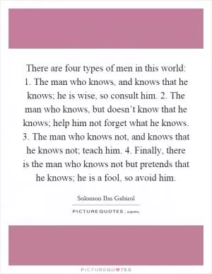 There are four types of men in this world: 1. The man who knows, and knows that he knows; he is wise, so consult him. 2. The man who knows, but doesn’t know that he knows; help him not forget what he knows. 3. The man who knows not, and knows that he knows not; teach him. 4. Finally, there is the man who knows not but pretends that he knows; he is a fool, so avoid him Picture Quote #1