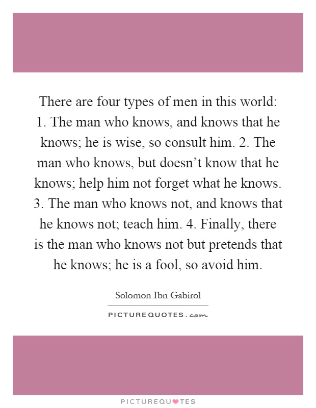 There are four types of men in this world: 1. The man who knows, and knows that he knows; he is wise, so consult him. 2. The man who knows, but doesn't know that he knows; help him not forget what he knows. 3. The man who knows not, and knows that he knows not; teach him. 4. Finally, there is the man who knows not but pretends that he knows; he is a fool, so avoid him Picture Quote #1