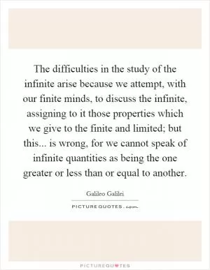 The difficulties in the study of the infinite arise because we attempt, with our finite minds, to discuss the infinite, assigning to it those properties which we give to the finite and limited; but this... is wrong, for we cannot speak of infinite quantities as being the one greater or less than or equal to another Picture Quote #1