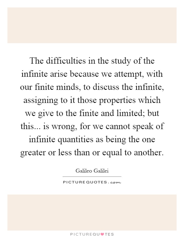The difficulties in the study of the infinite arise because we attempt, with our finite minds, to discuss the infinite, assigning to it those properties which we give to the finite and limited; but this... is wrong, for we cannot speak of infinite quantities as being the one greater or less than or equal to another Picture Quote #1