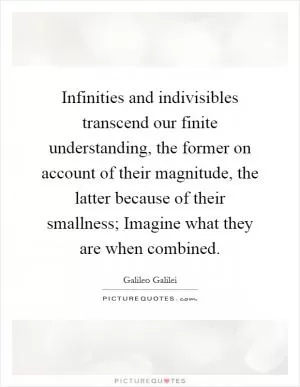 Infinities and indivisibles transcend our finite understanding, the former on account of their magnitude, the latter because of their smallness; Imagine what they are when combined Picture Quote #1