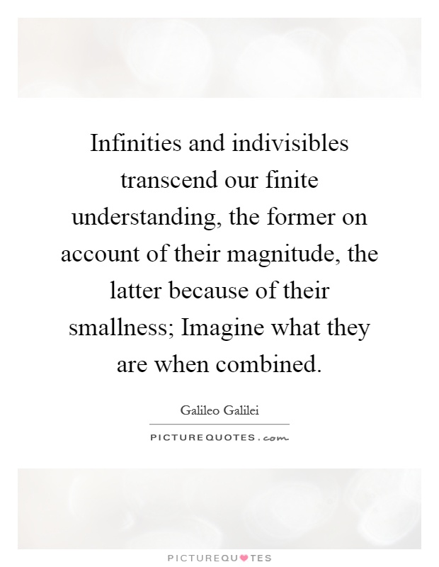 Infinities and indivisibles transcend our finite understanding, the former on account of their magnitude, the latter because of their smallness; Imagine what they are when combined Picture Quote #1