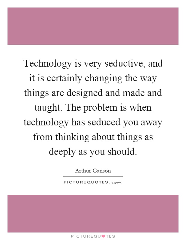 Technology is very seductive, and it is certainly changing the way things are designed and made and taught. The problem is when technology has seduced you away from thinking about things as deeply as you should Picture Quote #1