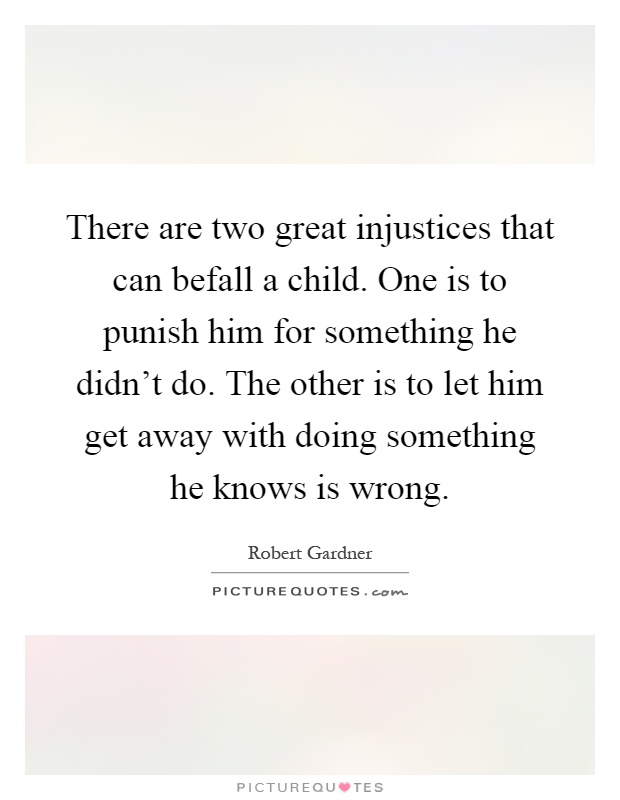 There are two great injustices that can befall a child. One is to punish him for something he didn't do. The other is to let him get away with doing something he knows is wrong Picture Quote #1