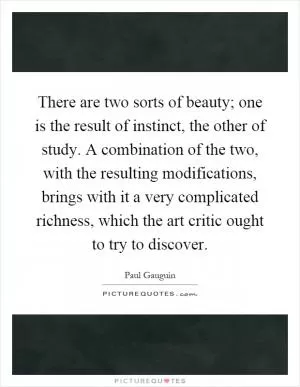 There are two sorts of beauty; one is the result of instinct, the other of study. A combination of the two, with the resulting modifications, brings with it a very complicated richness, which the art critic ought to try to discover Picture Quote #1