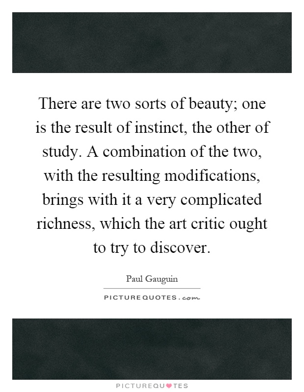 There are two sorts of beauty; one is the result of instinct, the other of study. A combination of the two, with the resulting modifications, brings with it a very complicated richness, which the art critic ought to try to discover Picture Quote #1