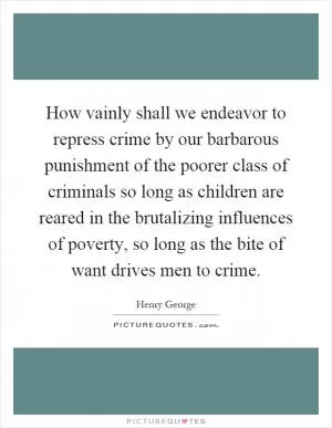 How vainly shall we endeavor to repress crime by our barbarous punishment of the poorer class of criminals so long as children are reared in the brutalizing influences of poverty, so long as the bite of want drives men to crime Picture Quote #1
