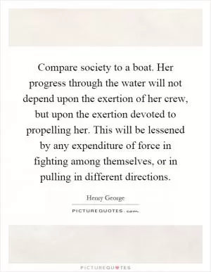 Compare society to a boat. Her progress through the water will not depend upon the exertion of her crew, but upon the exertion devoted to propelling her. This will be lessened by any expenditure of force in fighting among themselves, or in pulling in different directions Picture Quote #1