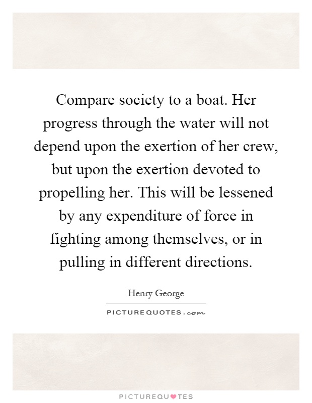Compare society to a boat. Her progress through the water will not depend upon the exertion of her crew, but upon the exertion devoted to propelling her. This will be lessened by any expenditure of force in fighting among themselves, or in pulling in different directions Picture Quote #1