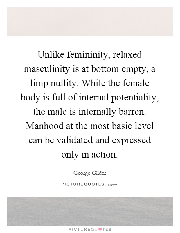 Unlike femininity, relaxed masculinity is at bottom empty, a limp nullity. While the female body is full of internal potentiality, the male is internally barren. Manhood at the most basic level can be validated and expressed only in action Picture Quote #1