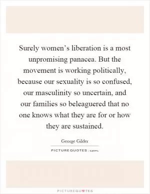 Surely women’s liberation is a most unpromising panacea. But the movement is working politically, because our sexuality is so confused, our masculinity so uncertain, and our families so beleaguered that no one knows what they are for or how they are sustained Picture Quote #1
