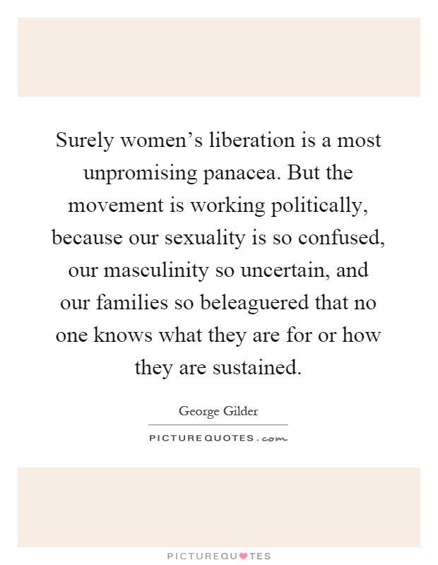 Surely women's liberation is a most unpromising panacea. But the movement is working politically, because our sexuality is so confused, our masculinity so uncertain, and our families so beleaguered that no one knows what they are for or how they are sustained Picture Quote #1
