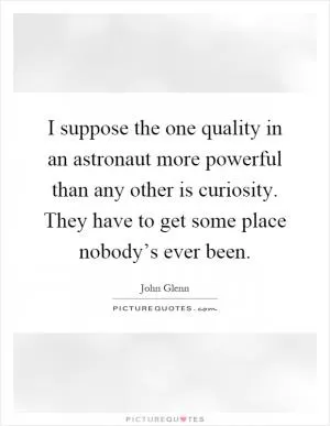I suppose the one quality in an astronaut more powerful than any other is curiosity. They have to get some place nobody’s ever been Picture Quote #1