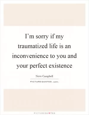 I’m sorry if my traumatized life is an inconvenience to you and your perfect existence Picture Quote #1
