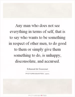 Any man who does not see everything in terms of self, that is to say who wants to be something in respect of other men, to do good to them or simply give them something to do, is unhappy, disconsolate, and accursed Picture Quote #1