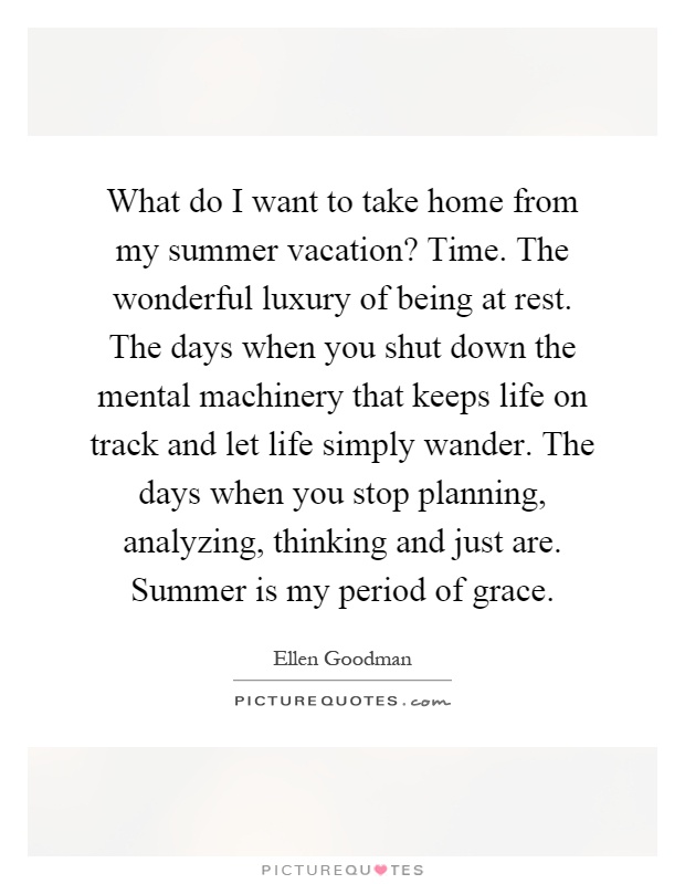 What do I want to take home from my summer vacation? Time. The wonderful luxury of being at rest. The days when you shut down the mental machinery that keeps life on track and let life simply wander. The days when you stop planning, analyzing, thinking and just are. Summer is my period of grace Picture Quote #1
