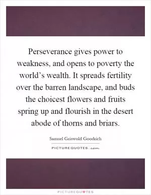Perseverance gives power to weakness, and opens to poverty the world’s wealth. It spreads fertility over the barren landscape, and buds the choicest flowers and fruits spring up and flourish in the desert abode of thorns and briars Picture Quote #1