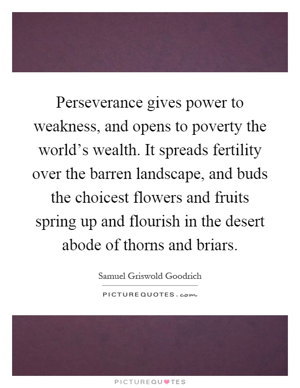 Perseverance gives power to weakness, and opens to poverty the world's wealth. It spreads fertility over the barren landscape, and buds the choicest flowers and fruits spring up and flourish in the desert abode of thorns and briars Picture Quote #1